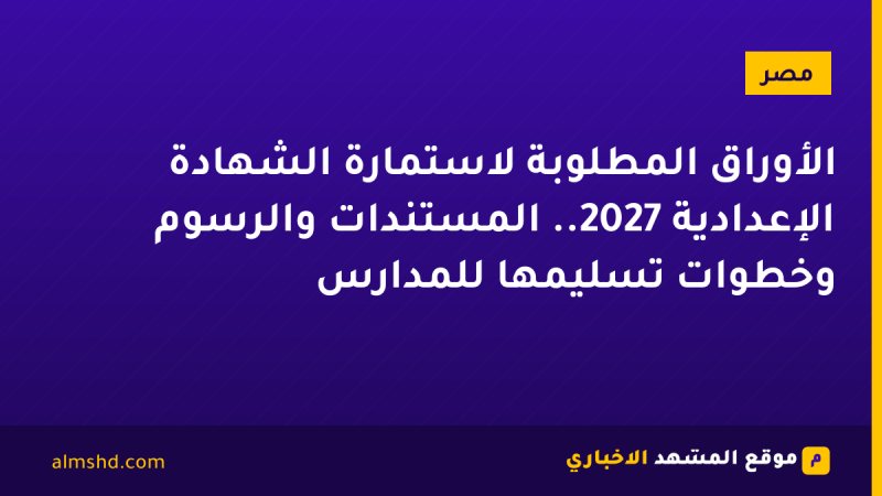 الأوراق المطلوبة لاستمارة الشهادة الإعدادية 2027.. المستندات والرسوم وخطوات تسليمها للمدارس