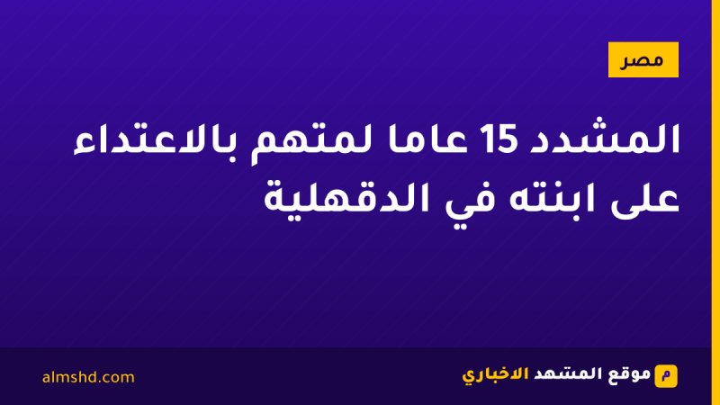المشدد 15 عامًا لمتهم بالاعتداء على ابنته في الدقهلية