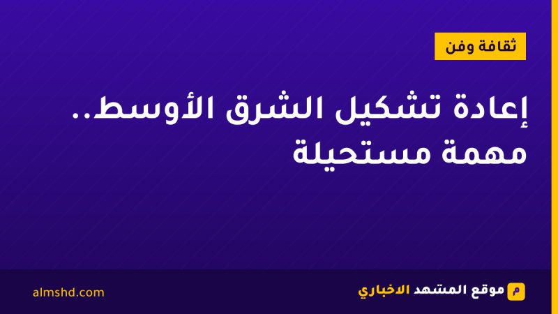 إعادة تشكيل الشرق الأوسط.. مهمة مستحيلة