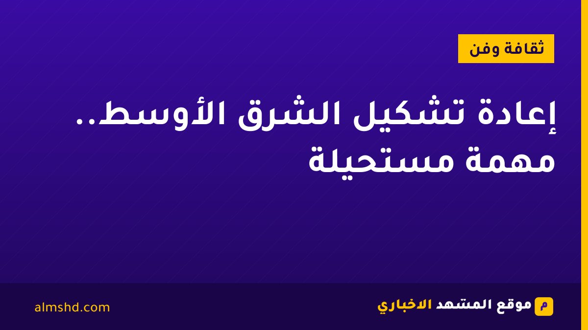 إعادة تشكيل الشرق الأوسط.. مهمة مستحيلة