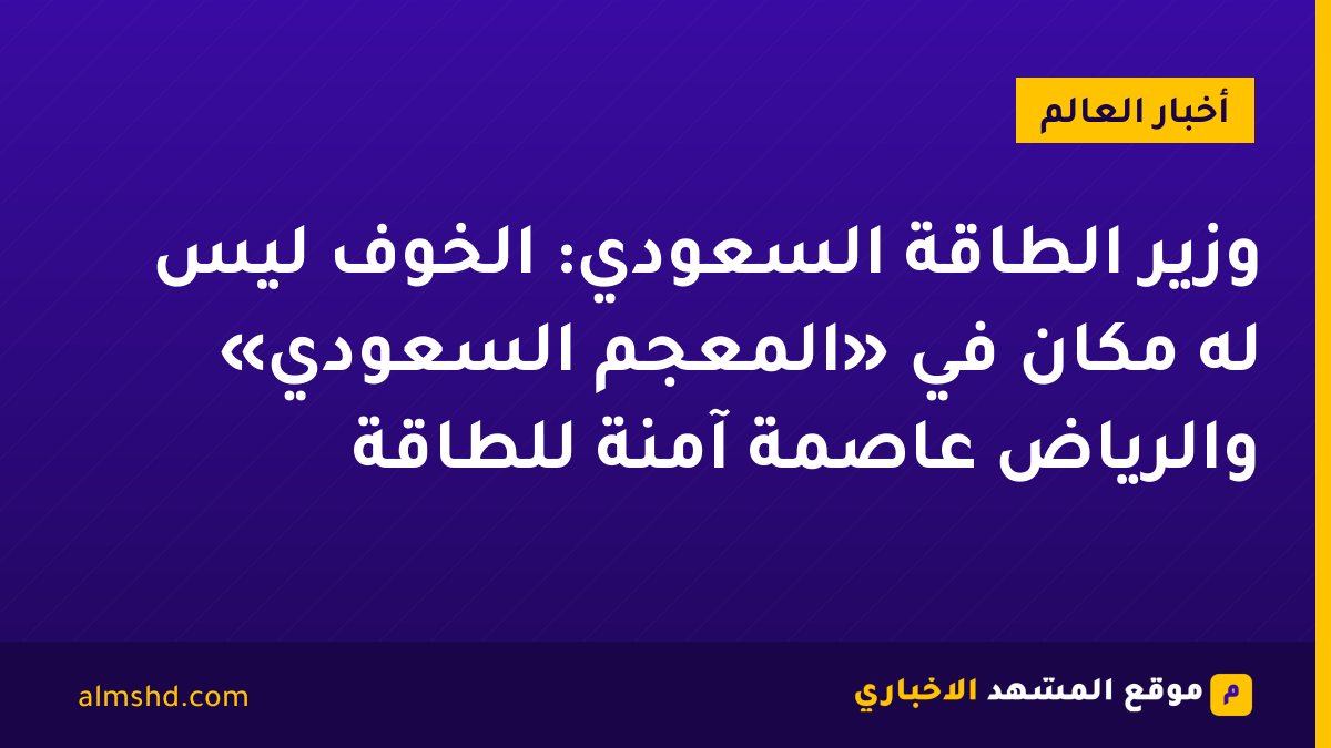 وزير الطاقة السعودي: الخوف ليس له مكان في «المعجم السعودي» والرياض عاصمة آمنة للطاقة