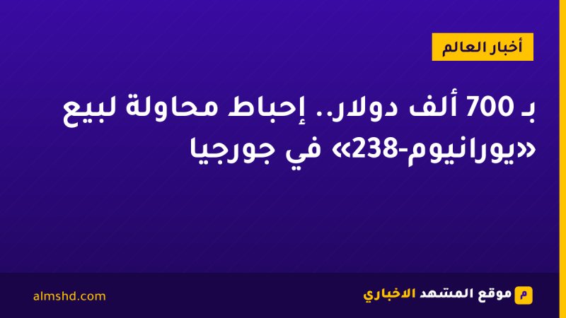 بـ 700 ألف دولار.. إحباط محاولة لبيع «يورانيوم-238» في جورجيا